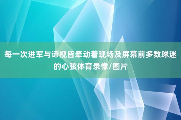 每一次进军与谛视皆牵动着现场及屏幕前多数球迷的心弦体育录像/图片