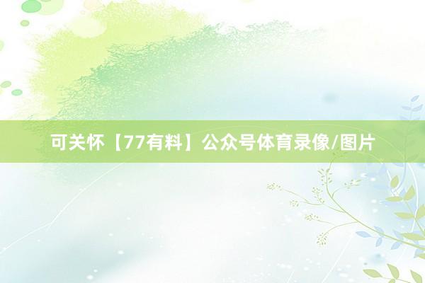 可关怀【77有料】公众号体育录像/图片