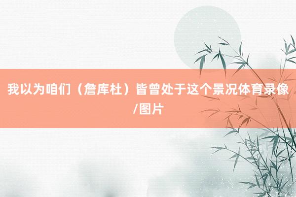 我以为咱们（詹库杜）皆曾处于这个景况体育录像/图片