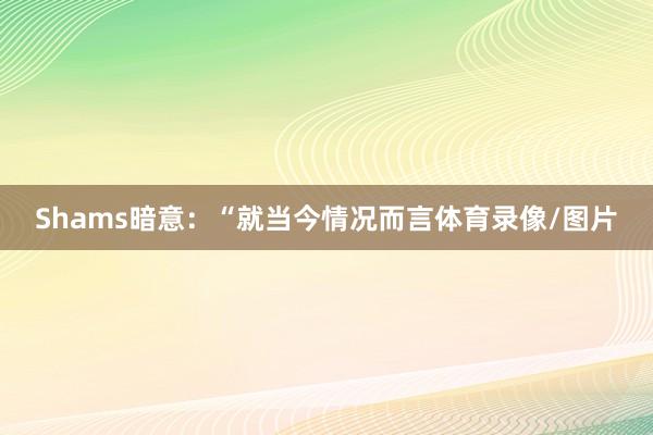 Shams暗意：“就当今情况而言体育录像/图片