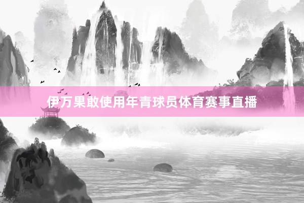 伊万果敢使用年青球员体育赛事直播