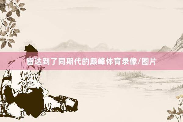 皆达到了同期代的巅峰体育录像/图片