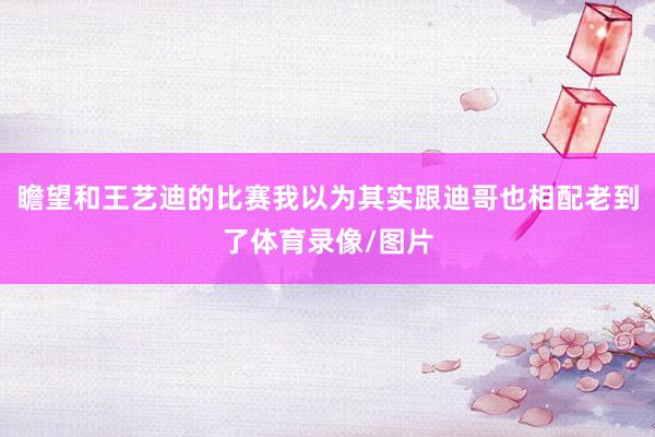 瞻望和王艺迪的比赛我以为其实跟迪哥也相配老到了体育录像/图片