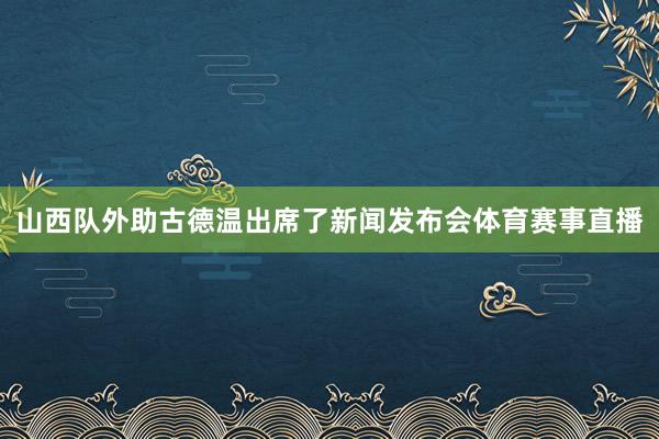 山西队外助古德温出席了新闻发布会体育赛事直播