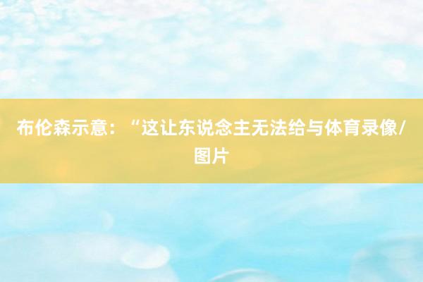 布伦森示意：“这让东说念主无法给与体育录像/图片