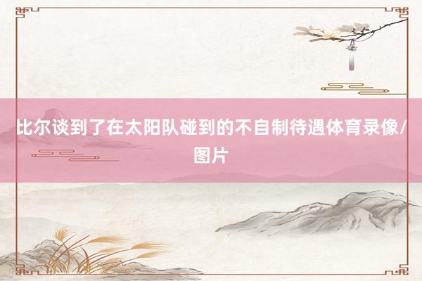 比尔谈到了在太阳队碰到的不自制待遇体育录像/图片