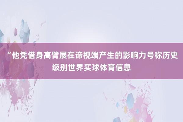 “他凭借身高臂展在谛视端产生的影响力号称历史级别世界买球体育信息