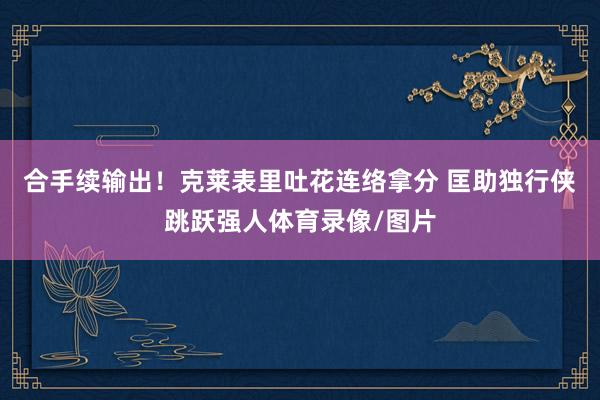 合手续输出！克莱表里吐花连络拿分 匡助独行侠跳跃强人体育录像/图片