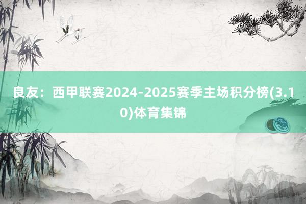 良友：西甲联赛2024-2025赛季主场积分榜(3.10)体育集锦