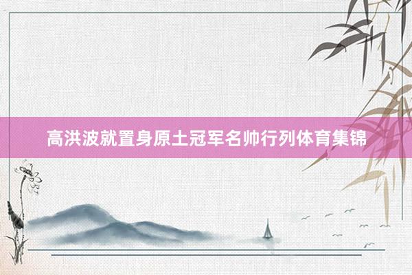 高洪波就置身原土冠军名帅行列体育集锦