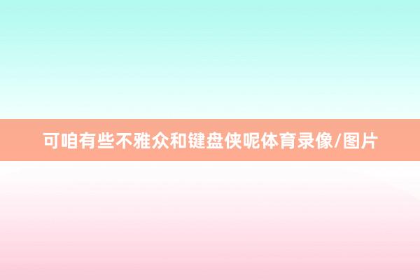 可咱有些不雅众和键盘侠呢体育录像/图片