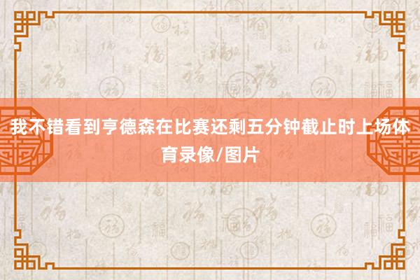 我不错看到亨德森在比赛还剩五分钟截止时上场体育录像/图片