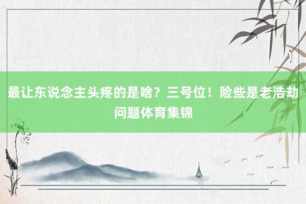 最让东说念主头疼的是啥？三号位！险些是老浩劫问题体育集锦
