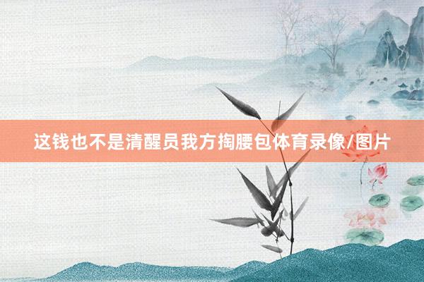 这钱也不是清醒员我方掏腰包体育录像/图片