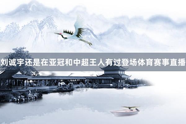 刘诚宇还是在亚冠和中超王人有过登场体育赛事直播