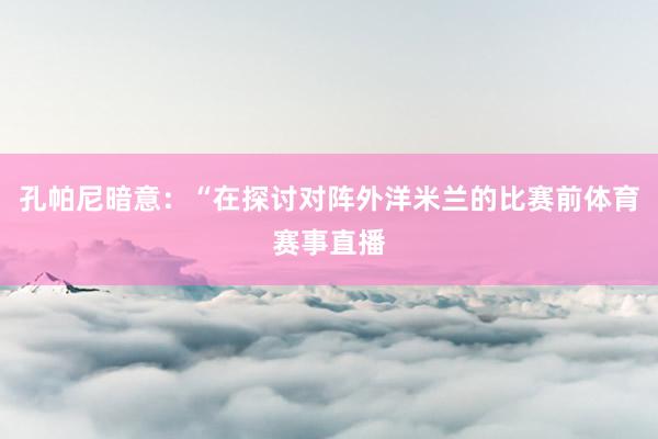 孔帕尼暗意:“在探讨对阵外洋米兰的比赛前体育赛事直播