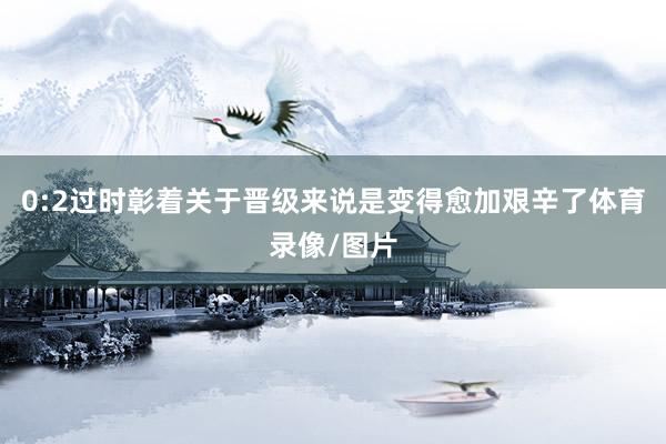 0:2过时彰着关于晋级来说是变得愈加艰辛了体育录像/图片