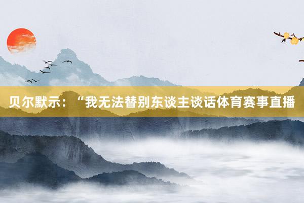 贝尔默示：“我无法替别东谈主谈话体育赛事直播