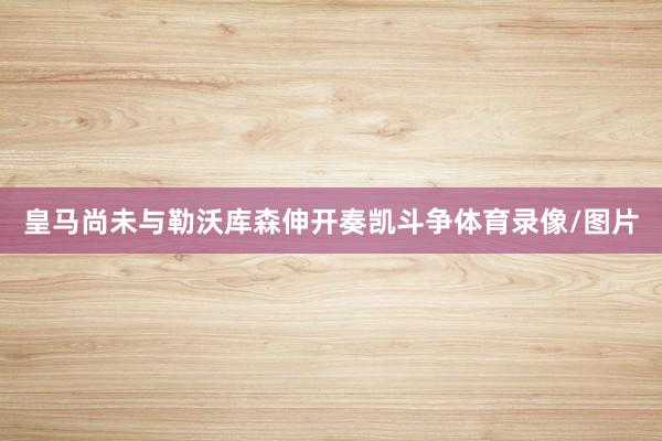 皇马尚未与勒沃库森伸开奏凯斗争体育录像/图片