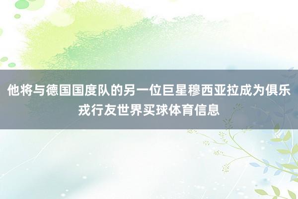 他将与德国国度队的另一位巨星穆西亚拉成为俱乐戎行友世界买球体育信息