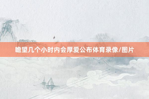 瞻望几个小时内会厚爱公布体育录像/图片