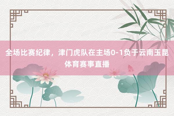全场比赛纪律，津门虎队在主场0-1负于云南玉昆体育赛事直播