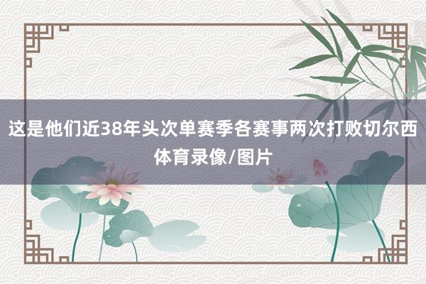 这是他们近38年头次单赛季各赛事两次打败切尔西体育录像/图片
