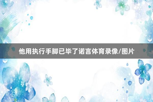 他用执行手脚已毕了诺言体育录像/图片