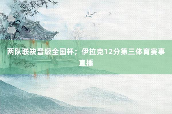 两队联袂晋级全国杯；伊拉克12分第三体育赛事直播