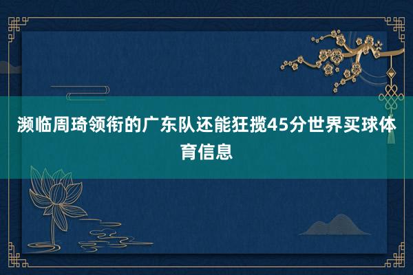 濒临周琦领衔的广东队还能狂揽45分世界买球体育信息