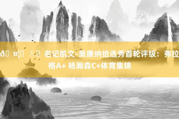 🤦‍♂️名记凯文-奥康纳给选秀首轮评级：弗拉格A+ 杨瀚森C+体育集锦