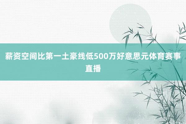 薪资空间比第一土豪线低500万好意思元体育赛事直播