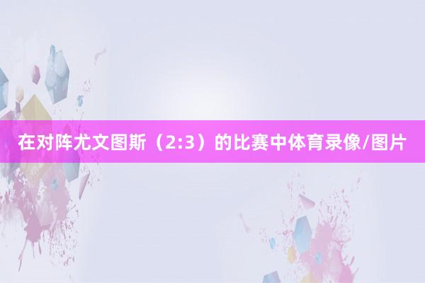 在对阵尤文图斯(2:3)的比赛中体育录像/图片