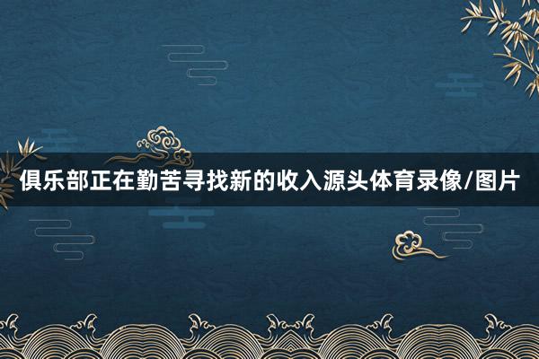 俱乐部正在勤苦寻找新的收入源头体育录像/图片
