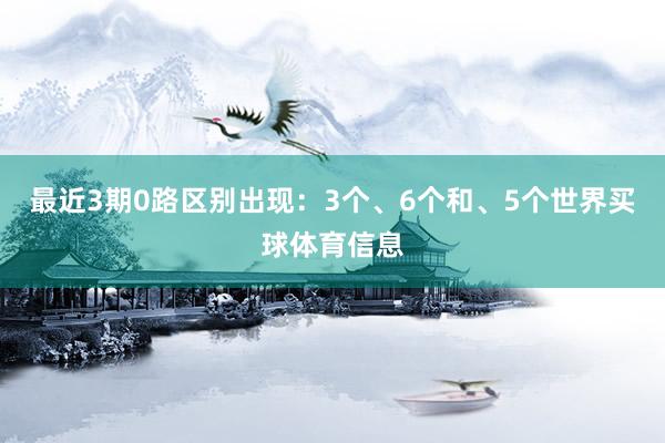 最近3期0路区别出现：3个、6个和、5个世界买球体育信息