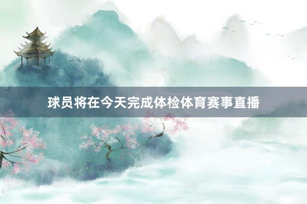 球员将在今天完成体检体育赛事直播