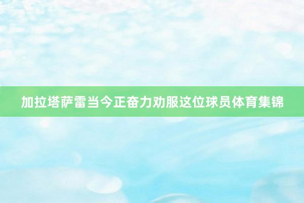 加拉塔萨雷当今正奋力劝服这位球员体育集锦