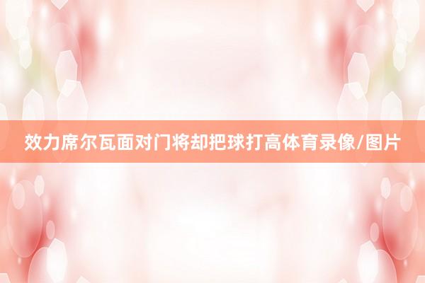 效力席尔瓦面对门将却把球打高体育录像/图片