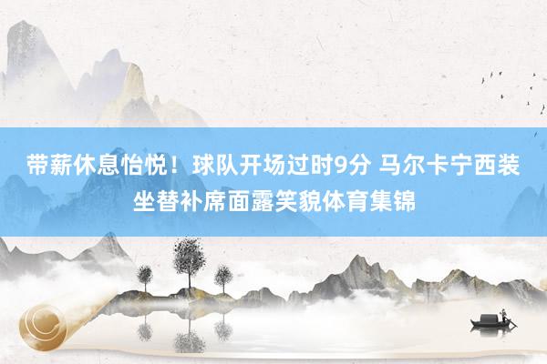 带薪休息怡悦！球队开场过时9分 马尔卡宁西装坐替补席面露笑貌体育集锦