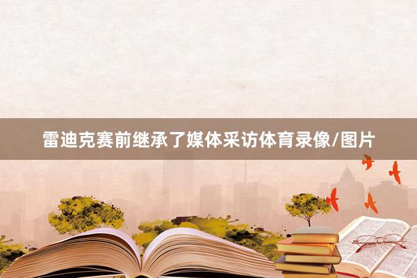 雷迪克赛前继承了媒体采访体育录像/图片