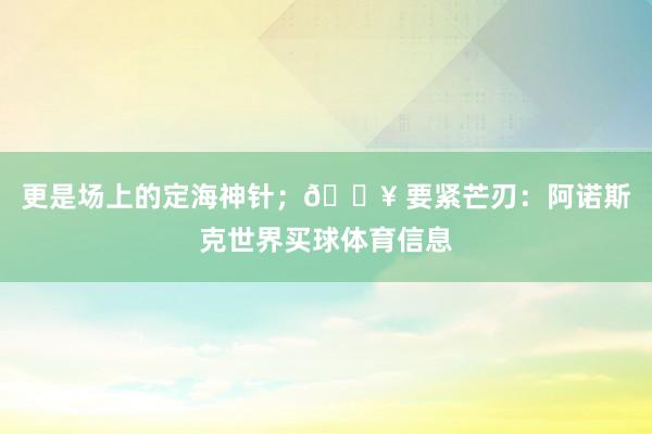 更是场上的定海神针；🔥 要紧芒刃：阿诺斯克世界买球体育信息