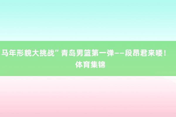 马年形貌大挑战”青岛男篮第一弹——段昂君来喽！    体育集锦