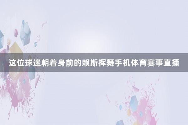 这位球迷朝着身前的赖斯挥舞手机体育赛事直播