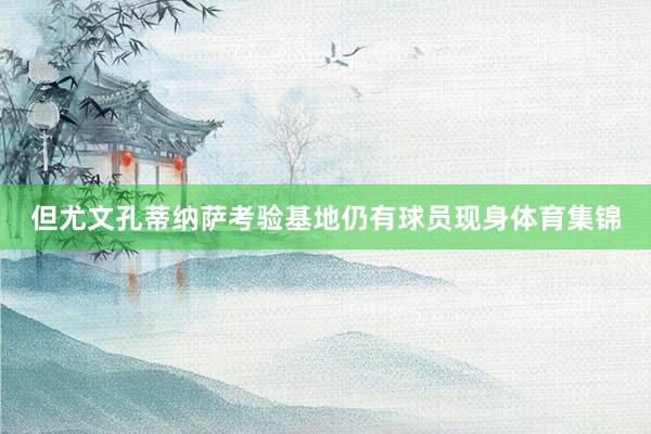 但尤文孔蒂纳萨考验基地仍有球员现身体育集锦