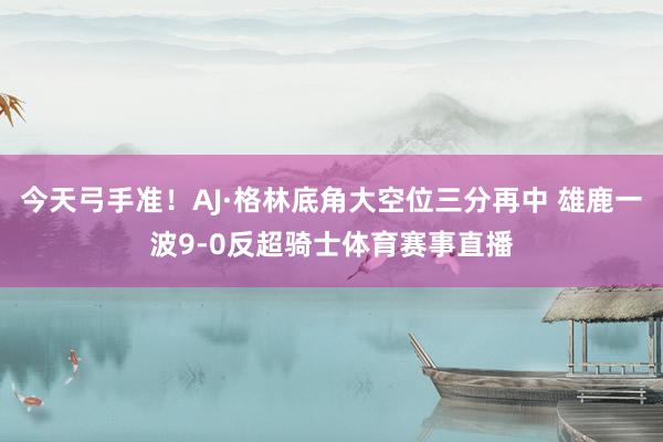 今天弓手准！AJ·格林底角大空位三分再中 雄鹿一波9-0反超骑士体育赛事直播