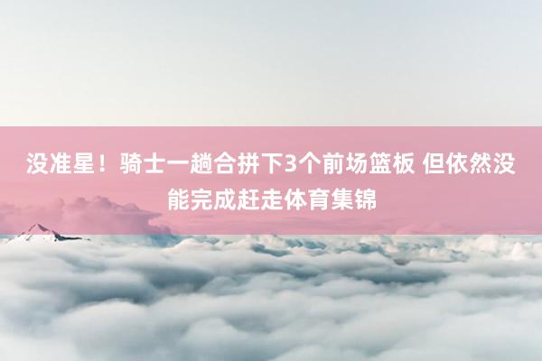 没准星！骑士一趟合拼下3个前场篮板 但依然没能完成赶走体育集锦