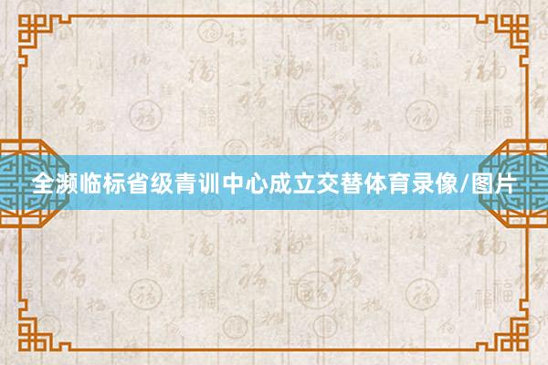 全濒临标省级青训中心成立交替体育录像/图片