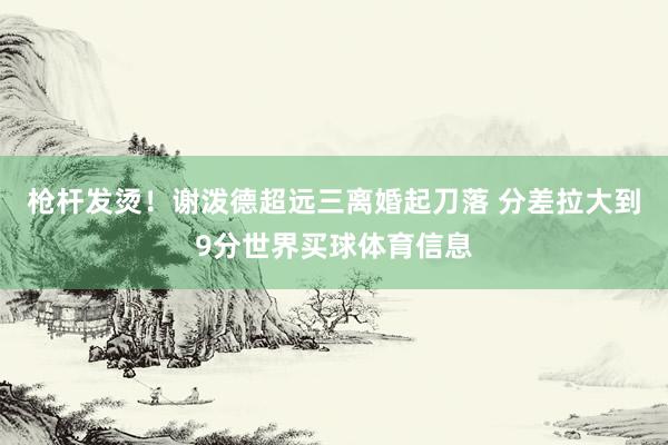 枪杆发烫！谢泼德超远三离婚起刀落 分差拉大到9分世界买球体育信息