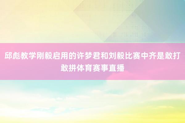邱彪教学刚毅启用的许梦君和刘毅比赛中齐是敢打敢拼体育赛事直播