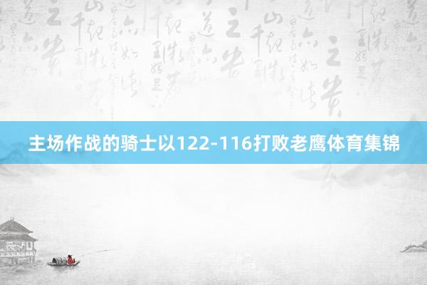 主场作战的骑士以122-116打败老鹰体育集锦